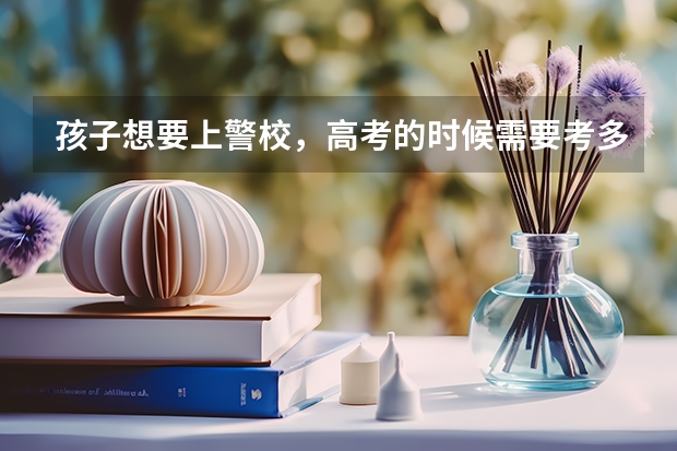 孩子想要上警校，高考的时候需要考多少分才行？