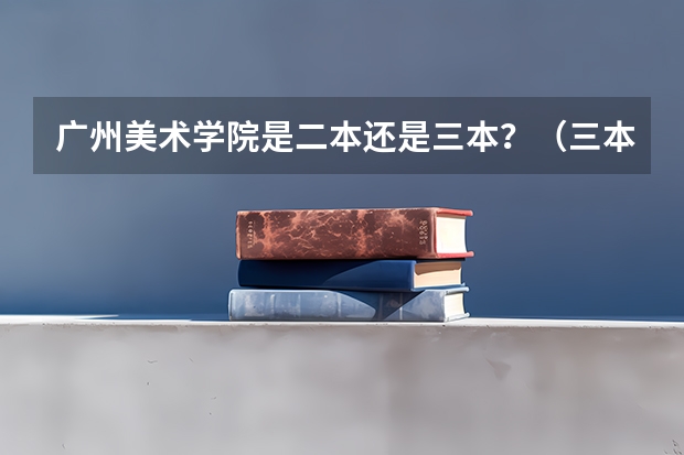 广州美术学院是二本还是三本?(三本艺术类的大学排名)