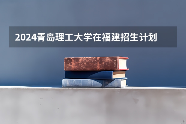 2024青岛理工大学在福建招生计划