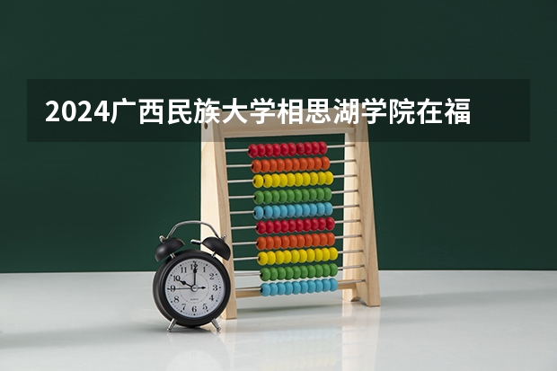 2024广西民族大学相思湖学院在福建招生计划