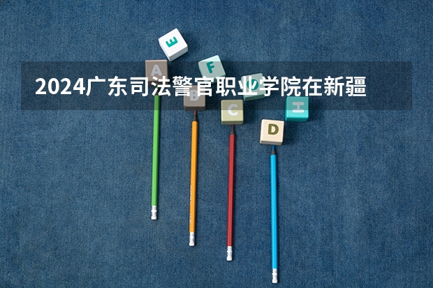 2024广东司法警官职业学院在新疆招生计划