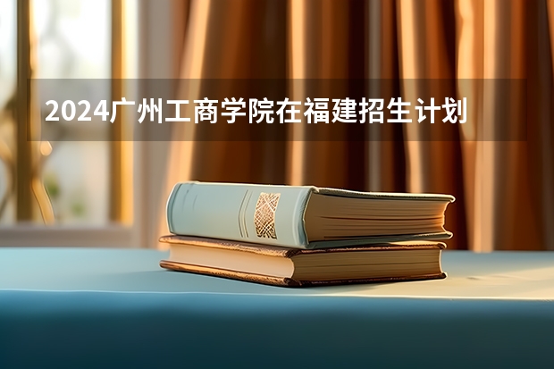 2024广州工商学院在福建招生计划