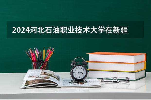 2024河北石油职业技术大学在新疆招生计划