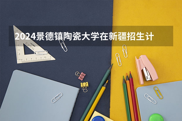 2024景德镇陶瓷大学在新疆招生计划