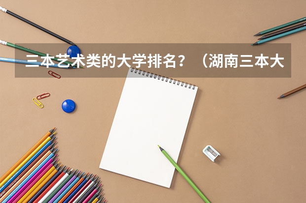 三本艺术类的大学排名？（湖南三本大学的排名是？）