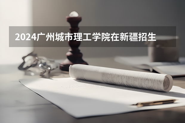 2024广州城市理工学院在新疆招生计划