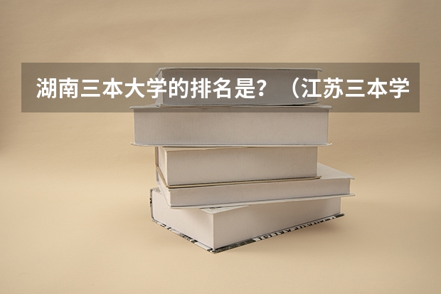 湖南三本大学的排名是?(江苏三本学校排行!)