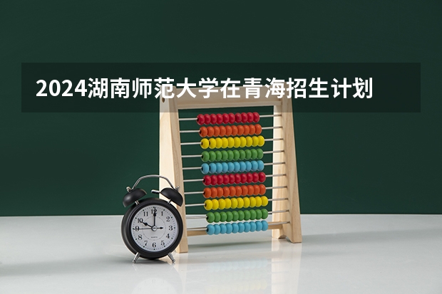 2024湖南师范大学在青海招生计划