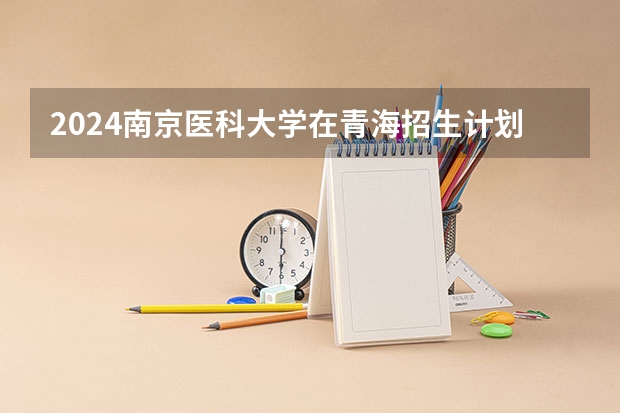 2024南京医科大学在青海招生计划