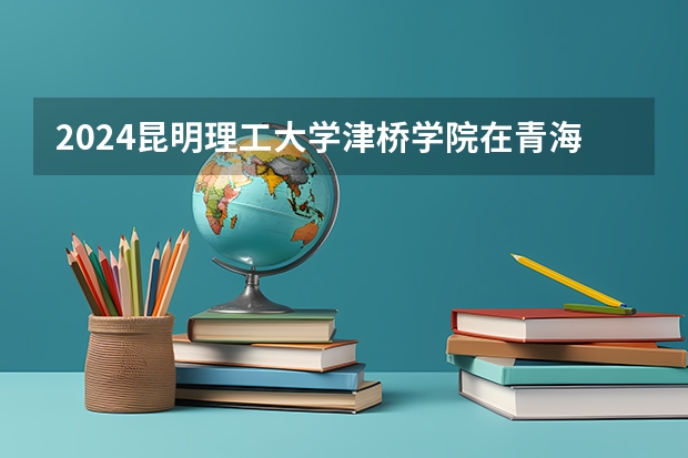 2024昆明理工大学津桥学院在青海招生计划