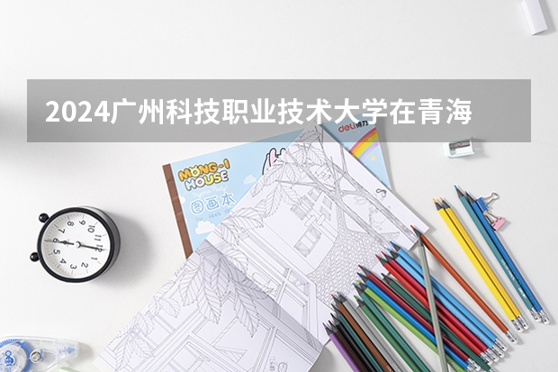 2024广州科技职业技术大学在青海招生计划