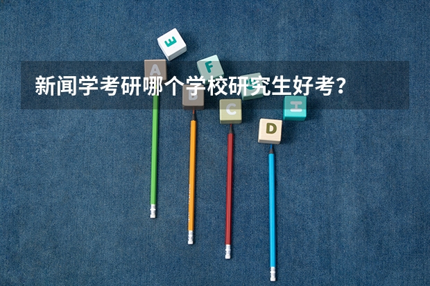 新闻学考研哪个学校研究生好考？