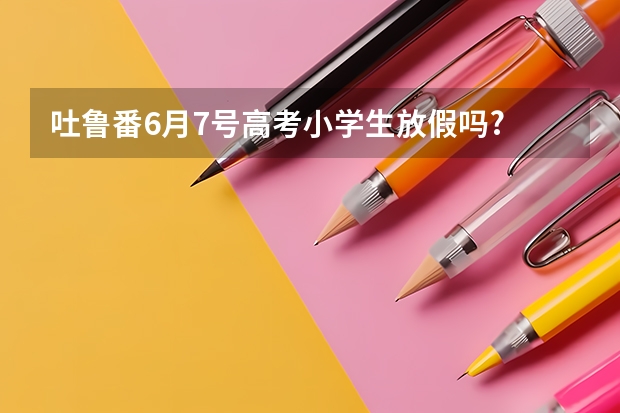 吐鲁番6月7号高考小学生放假吗?