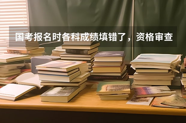 国考报名时各科成绩填错了,资格审查已经通过了,还能补救吗?会影响资格审查吗?跪求解决方法