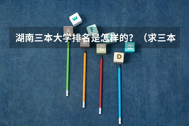 湖南三本大学排名是怎样的？（求三本大学具体的排名）