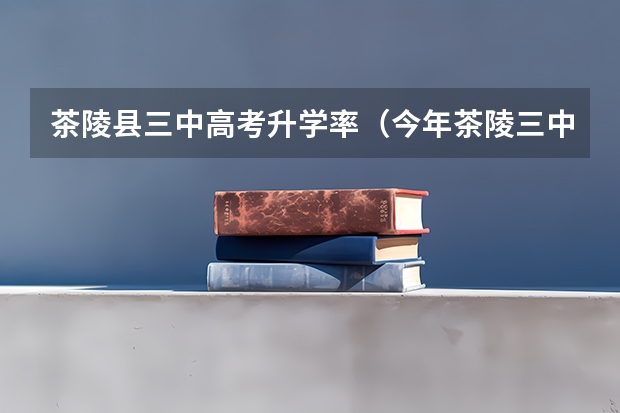 茶陵县三中高考升学率（今年茶陵三中高考成绩怎样查询）