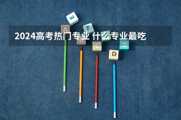 2024高考热门专业 什么专业最吃香