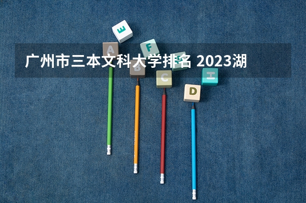 广州市三本文科大学排名 2023湖南三本大学排名