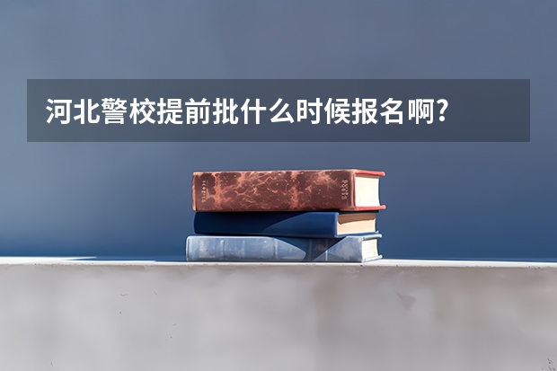 河北警校提前批什么时候报名啊?