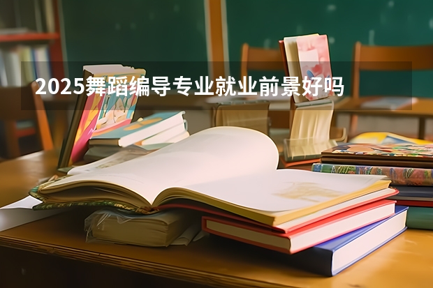 2025舞蹈编导专业就业前景好吗 主要是做什么工作