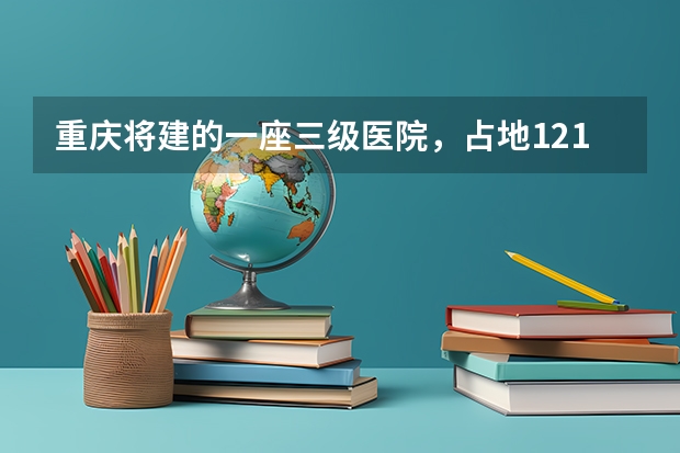 重庆将建的一座三级医院，占地121亩，计划2025年建成投用吗？