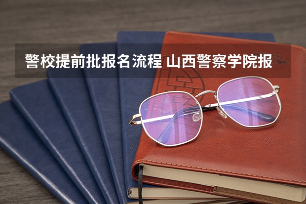 警校提前批报名流程 山西警察学院报考流程？