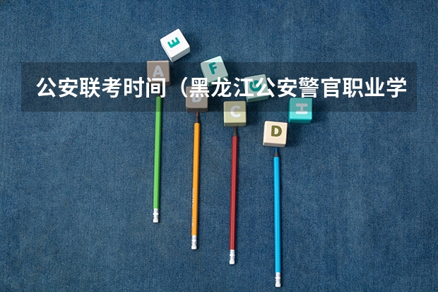 公安联考时间（黑龙江公安警官职业学院招生章程）
