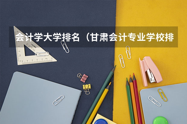 会计学大学排名（甘肃会计专业学校排名）