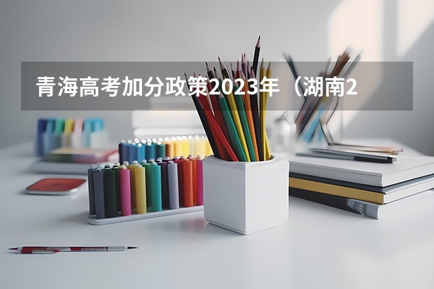 青海高考加分政策2023年（湖南2023高考新政策）