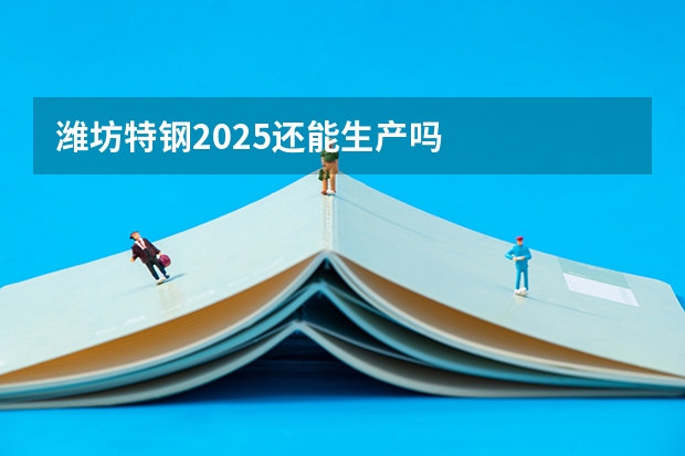 潍坊特钢2025还能生产吗