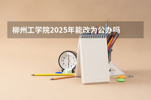 柳州工学院2025年能改为公办吗