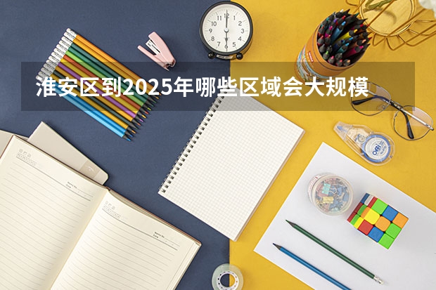 淮安区到2025年哪些区域会大规模拆迁呀