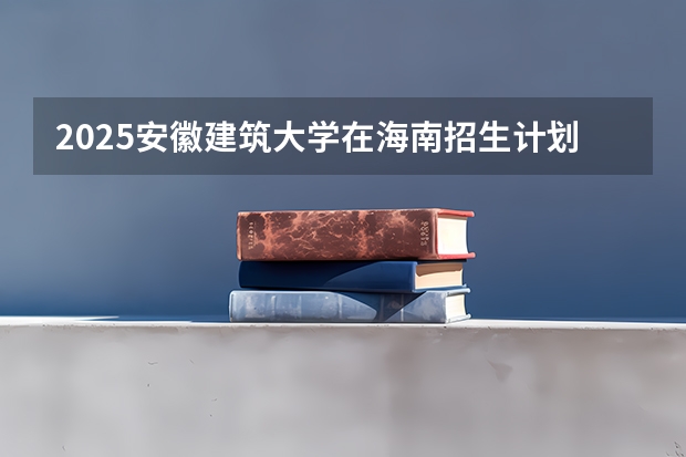 2025安徽建筑大学在海南招生计划预测