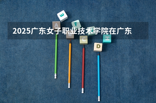 2025广东女子职业技术学院在广东招生计划多少人