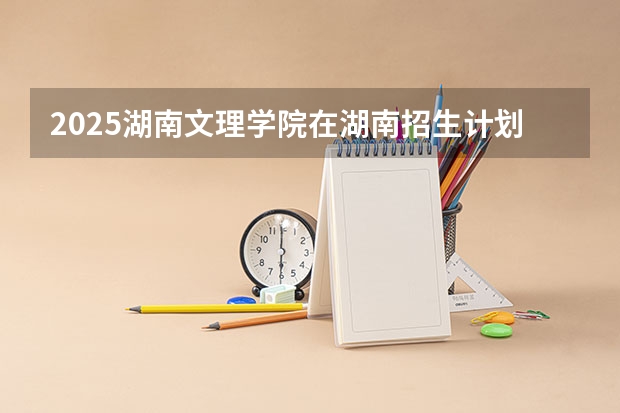2025湖南文理学院在湖南招生计划多少人