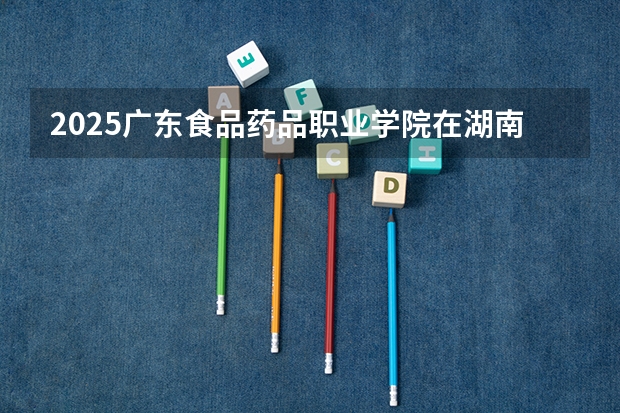 2025广东食品药品职业学院在湖南招生计划多少人