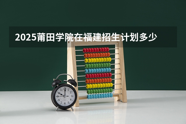 2025莆田学院在福建招生计划多少人