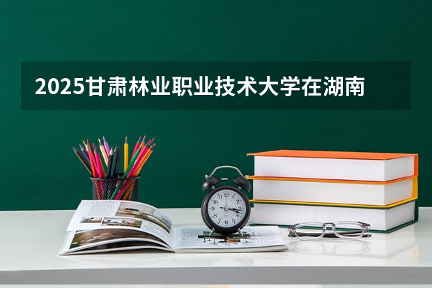 2025甘肃林业职业技术大学在湖南招生计划多少人