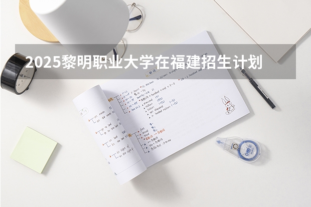 2025黎明职业大学在福建招生计划多少人