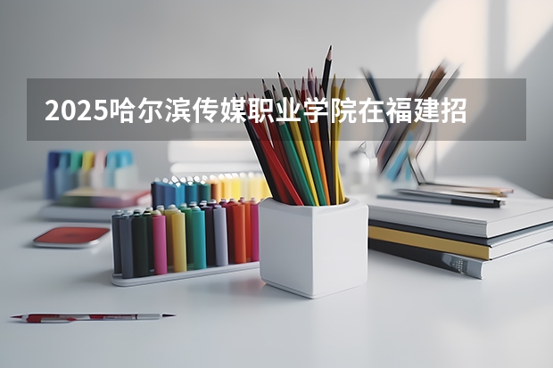 2025哈尔滨传媒职业学院在福建招生计划多少人
