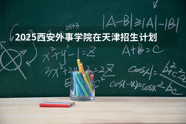 2025西安外事学院在天津招生计划多少人