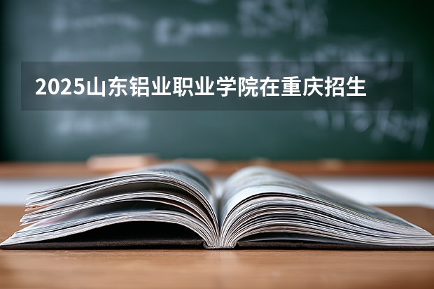 2025山东铝业职业学院在重庆招生计划多少人