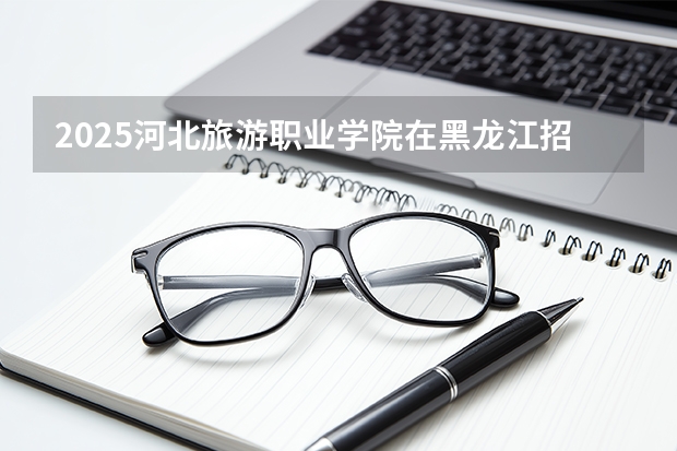 2025河北旅游职业学院在黑龙江招生计划多少人