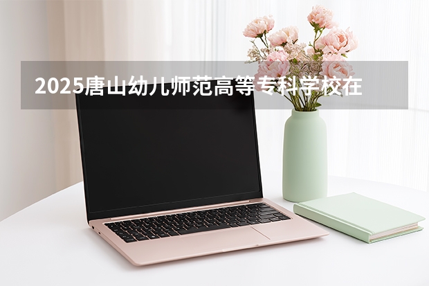 2025唐山幼儿师范高等专科学校在黑龙江招生计划多少人