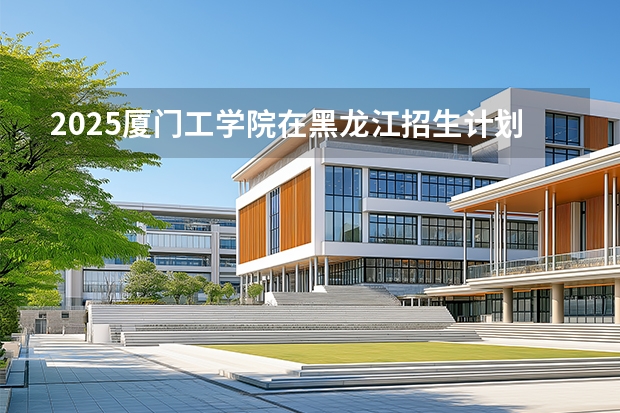 2025厦门工学院在黑龙江招生计划多少人