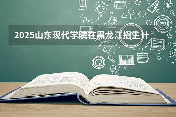 2025山东现代学院在黑龙江招生计划多少人