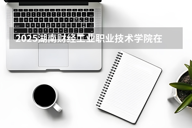 2025湖南财经工业职业技术学院在辽宁招生计划多少人