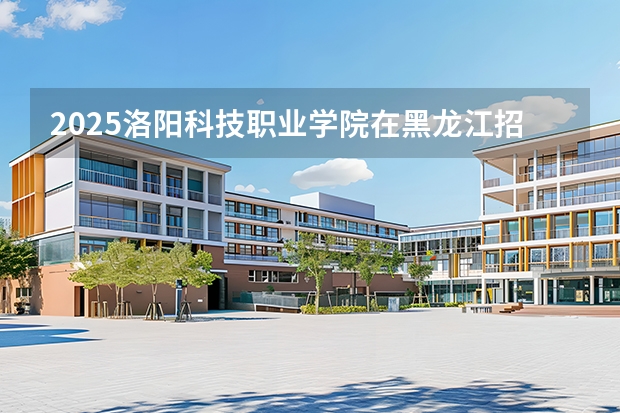 2025洛阳科技职业学院在黑龙江招生计划多少人