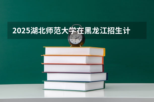 2025湖北师范大学在黑龙江招生计划多少人