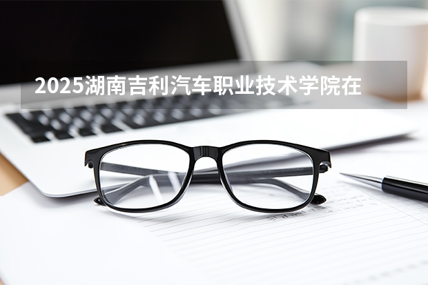 2025湖南吉利汽车职业技术学院在黑龙江招生计划多少人